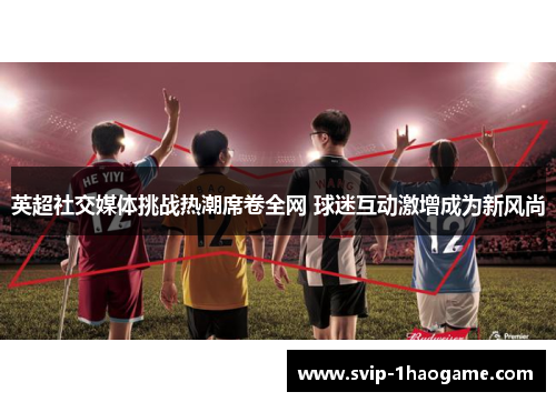 英超社交媒体挑战热潮席卷全网 球迷互动激增成为新风尚 英超社交媒体挑战热潮席卷全网 球迷互动激增成为新风尚